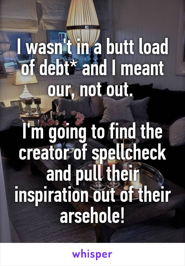 I wasn't in a butt load of debt* and I meant our, not out. 

I'm going to find the creator of spellcheck and pull their inspiration out of their arsehole!