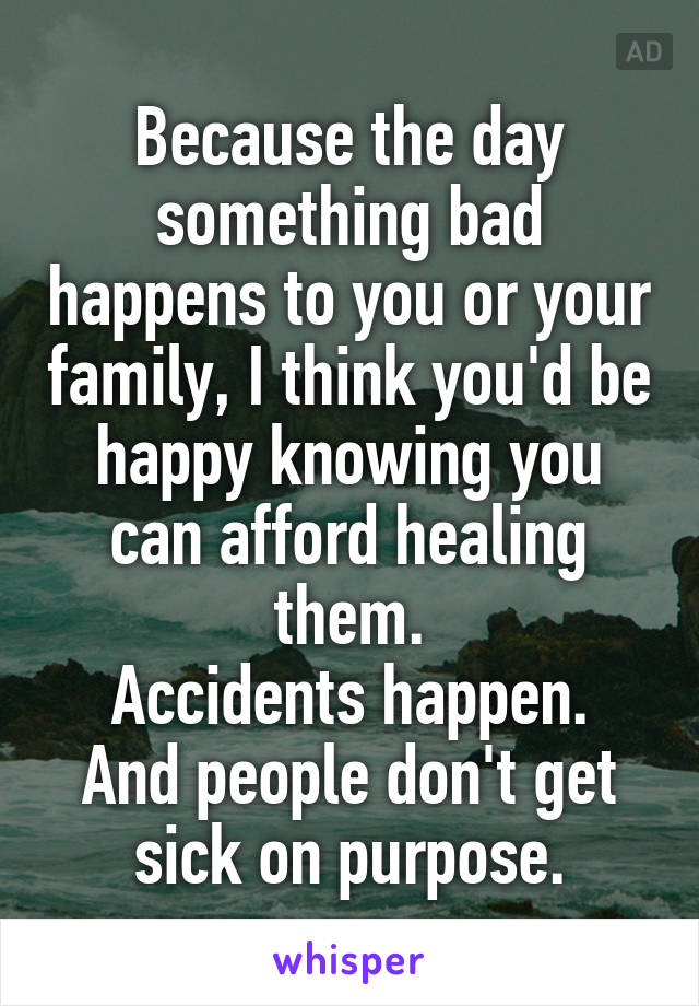 Because the day something bad happens to you or your family, I think you'd be happy knowing you can afford healing them.
Accidents happen. And people don't get sick on purpose.