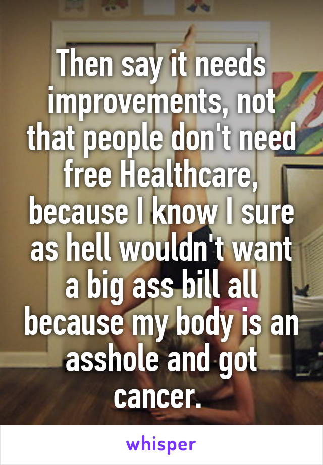 Then say it needs improvements, not that people don't need free Healthcare, because I know I sure as hell wouldn't want a big ass bill all because my body is an asshole and got cancer. 