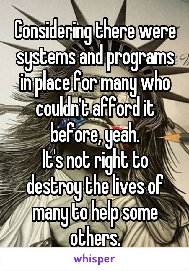 Considering there were systems and programs in place for many who couldn't afford it before, yeah.
It's not right to destroy the lives of many to help some others.