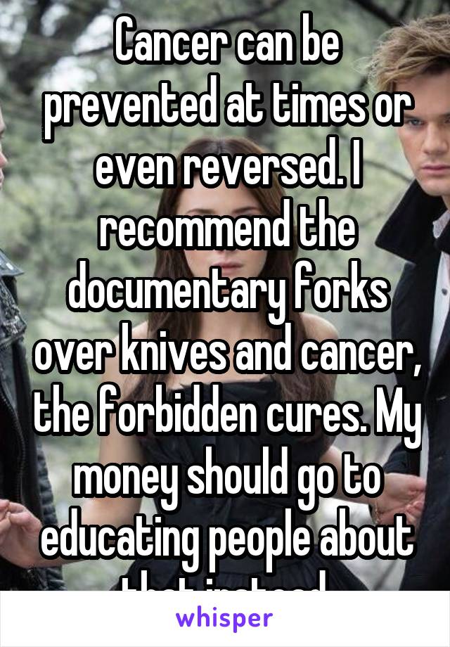 Cancer can be prevented at times or even reversed. I recommend the documentary forks over knives and cancer, the forbidden cures. My money should go to educating people about that instead.