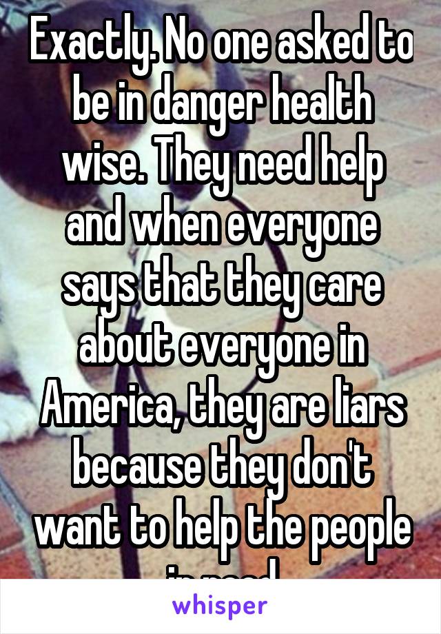 Exactly. No one asked to be in danger health wise. They need help and when everyone says that they care about everyone in America, they are liars because they don't want to help the people in need