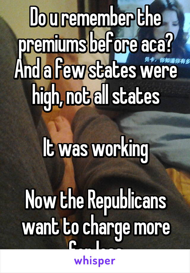 Do u remember the premiums before aca? And a few states were high, not all states

It was working

Now the Republicans want to charge more for less