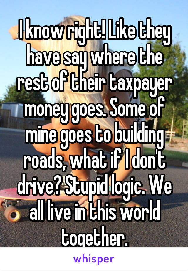 I know right! Like they have say where the rest of their taxpayer money goes. Some of mine goes to building roads, what if I don't drive? Stupid logic. We all live in this world together.