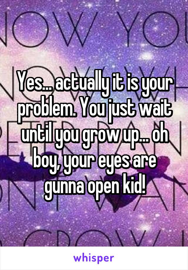 Yes... actually it is your problem. You just wait until you grow up... oh boy, your eyes are gunna open kid!