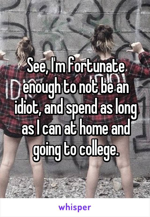 See, I'm fortunate enough to not be an idiot, and spend as long as I can at home and going to college.