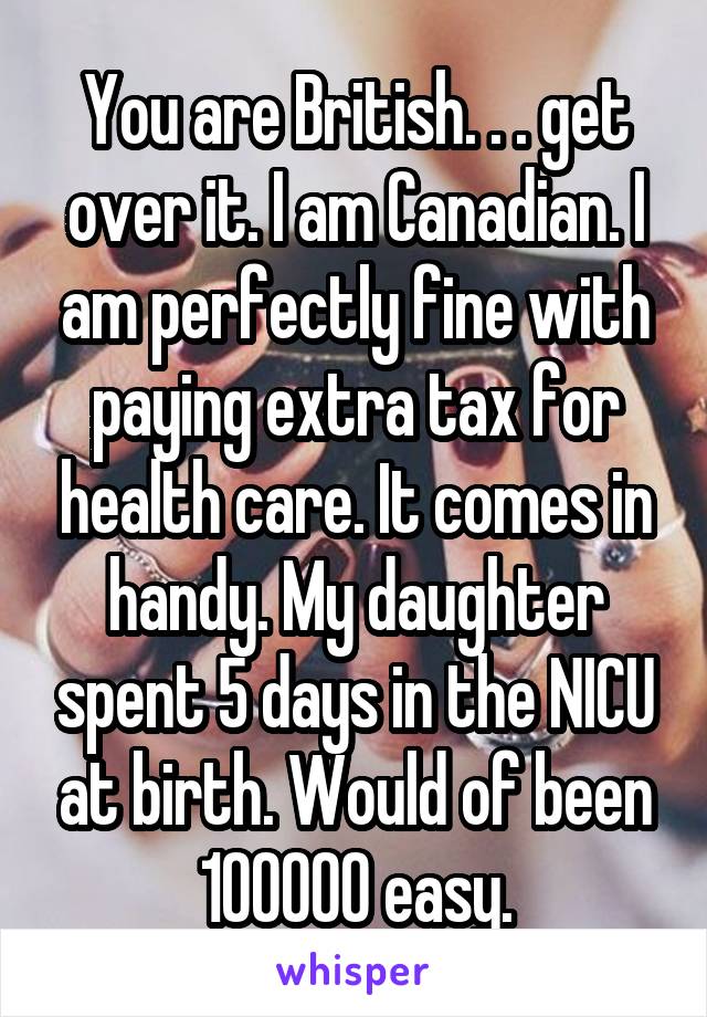 You are British. . . get over it. I am Canadian. I am perfectly fine with paying extra tax for health care. It comes in handy. My daughter spent 5 days in the NICU at birth. Would of been 100000 easy.