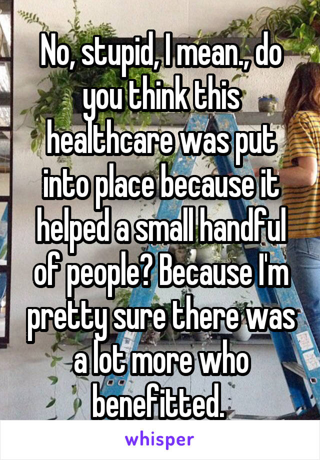 No, stupid, I mean., do you think this healthcare was put into place because it helped a small handful of people? Because I'm pretty sure there was a lot more who benefitted. 