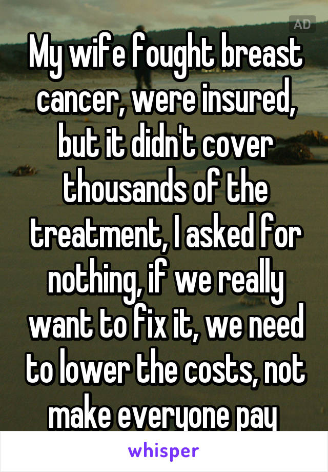 My wife fought breast cancer, were insured, but it didn't cover thousands of the treatment, I asked for nothing, if we really want to fix it, we need to lower the costs, not make everyone pay 