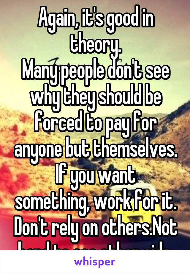 Again, it's good in theory.
Many people don't see why they should be forced to pay for anyone but themselves.
If you want something, work for it. Don't rely on others.Not hard to see other side.