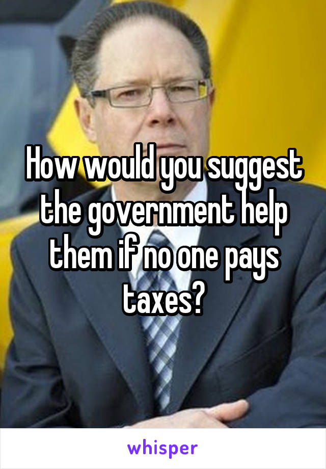 How would you suggest the government help them if no one pays taxes?