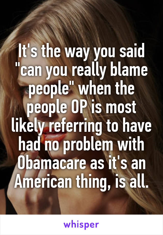 It's the way you said "can you really blame people" when the people OP is most likely referring to have had no problem with Obamacare as it's an American thing, is all.