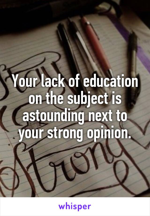 Your lack of education on the subject is astounding next to your strong opinion.