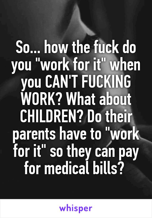 So... how the fuck do you "work for it" when you CAN'T FUCKING WORK? What about CHILDREN? Do their parents have to "work for it" so they can pay for medical bills? 