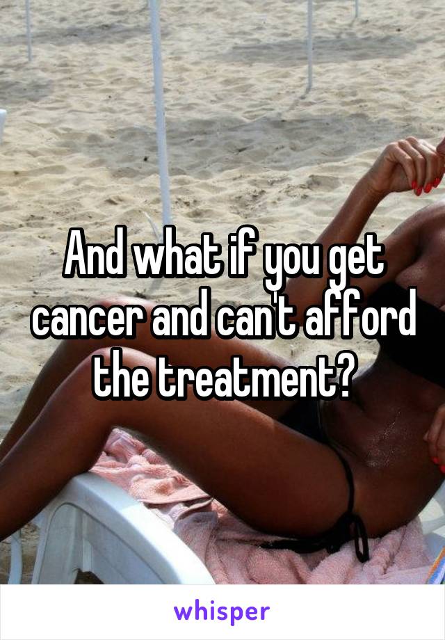 And what if you get cancer and can't afford the treatment?