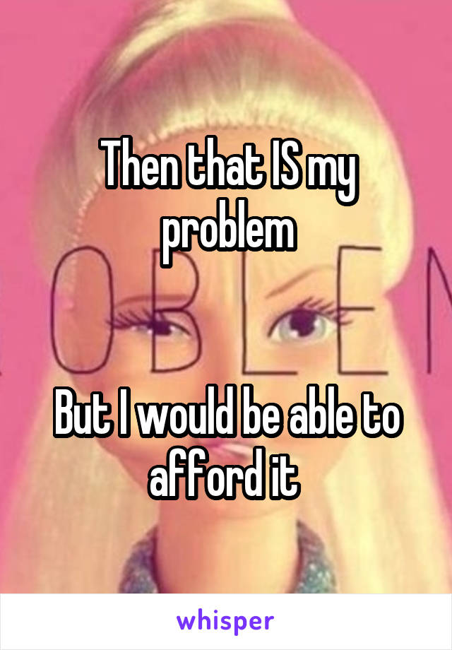 Then that IS my problem


But I would be able to afford it 