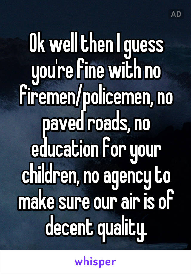 Ok well then I guess you're fine with no firemen/policemen, no paved roads, no education for your children, no agency to make sure our air is of decent quality.