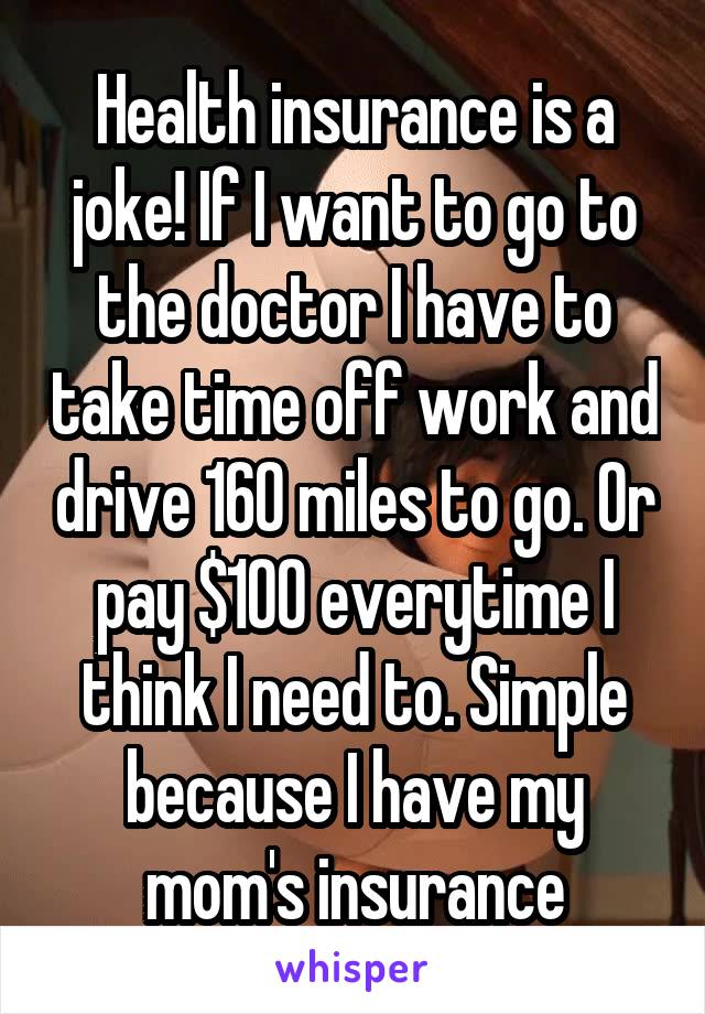 Health insurance is a joke! If I want to go to the doctor I have to take time off work and drive 160 miles to go. Or pay $100 everytime I think I need to. Simple because I have my mom's insurance