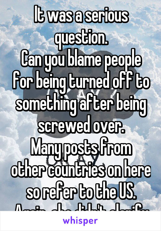 It was a serious question.
Can you blame people for being turned off to something after being screwed over.
Many posts from other countries on here so refer to the US. Again, she didn't clarify