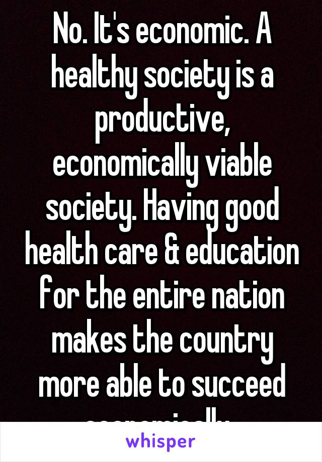 No. It's economic. A healthy society is a productive, economically viable society. Having good health care & education for the entire nation makes the country more able to succeed economically. 