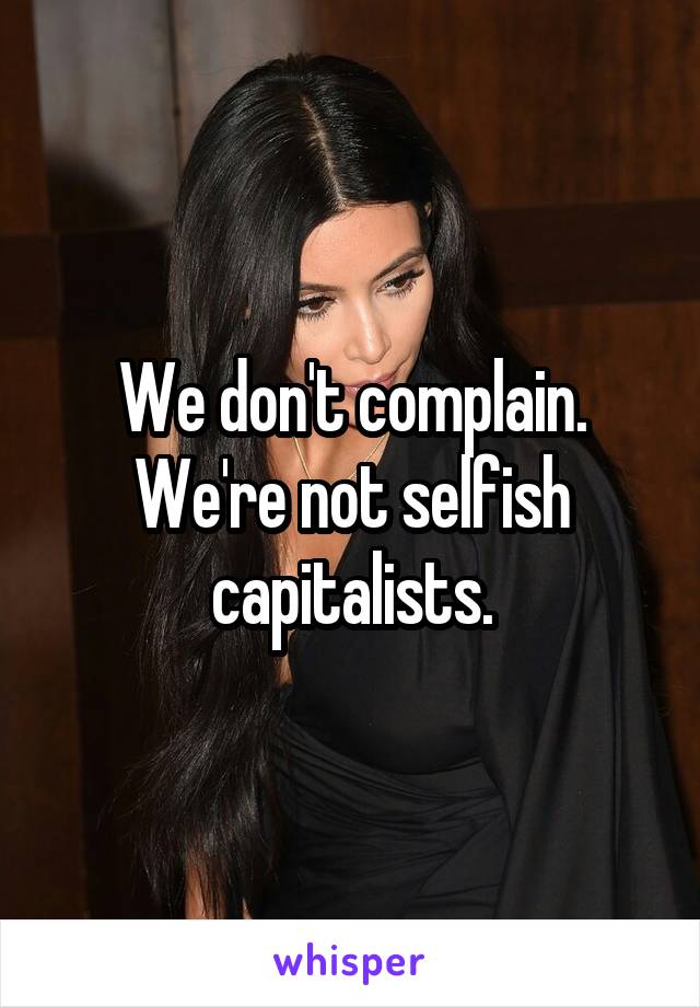 We don't complain. We're not selfish capitalists.