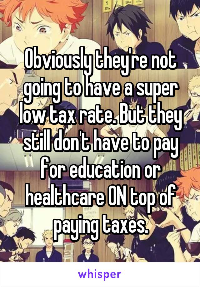 Obviously they're not going to have a super low tax rate. But they still don't have to pay for education or healthcare ON top of paying taxes.