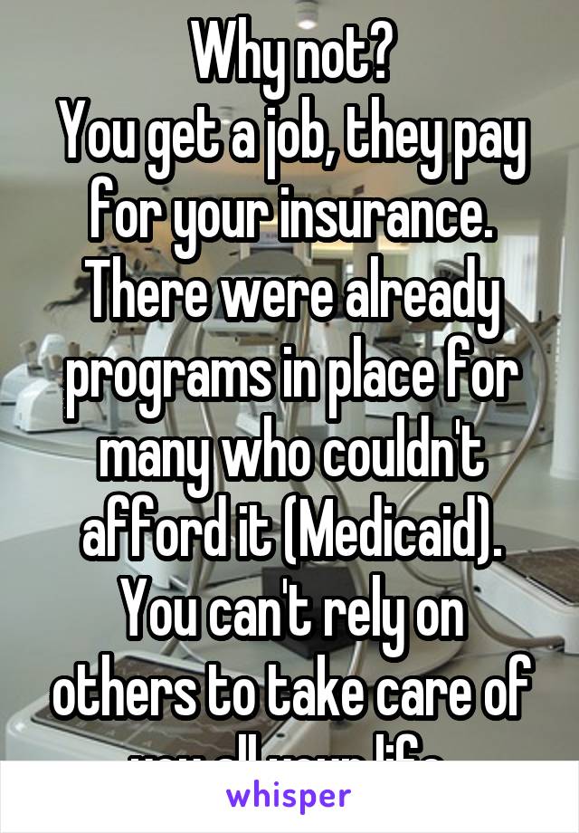 Why not?
You get a job, they pay for your insurance.
There were already programs in place for many who couldn't afford it (Medicaid).
You can't rely on others to take care of you all your life.