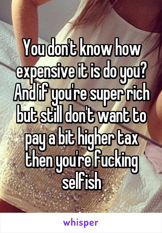 You don't know how expensive it is do you? And if you're super rich but still don't want to pay a bit higher tax then you're fucking selfish