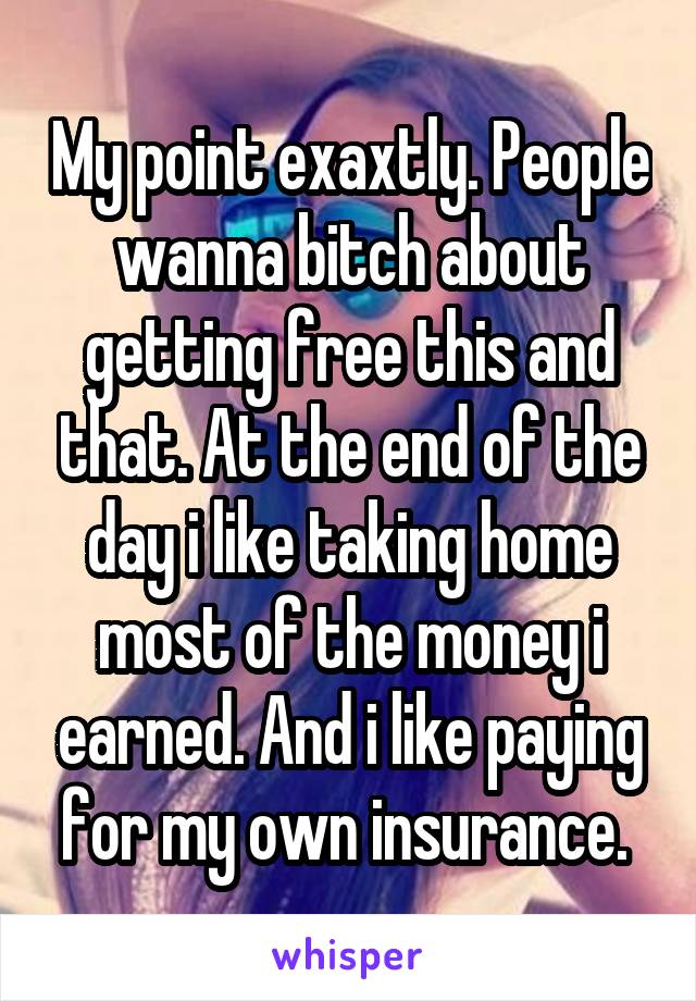 My point exaxtly. People wanna bitch about getting free this and that. At the end of the day i like taking home most of the money i earned. And i like paying for my own insurance. 