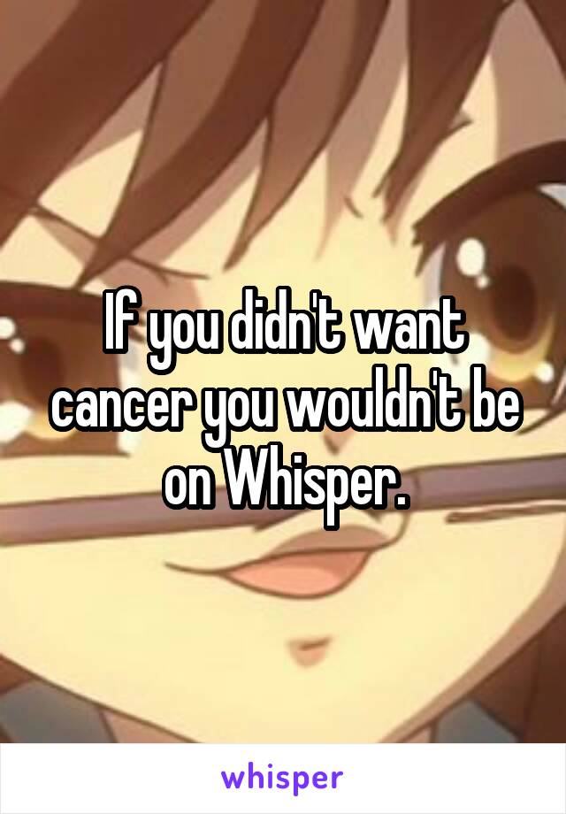 If you didn't want cancer you wouldn't be on Whisper.