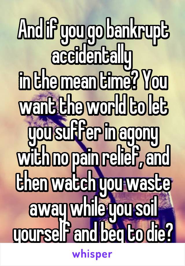 And if you go bankrupt accidentally 
in the mean time? You want the world to let you suffer in agony with no pain relief, and then watch you waste away while you soil yourself and beg to die?