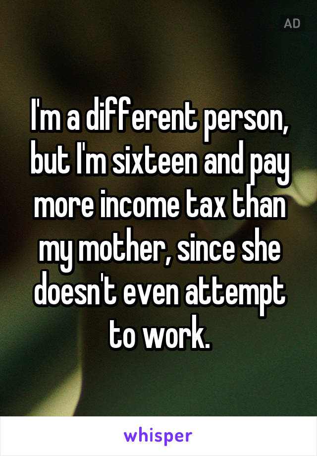 I'm a different person, but I'm sixteen and pay more income tax than my mother, since she doesn't even attempt to work.