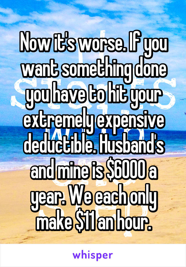 Now it's worse. If you want something done you have to hit your extremely expensive deductible. Husband's and mine is $6000 a year. We each only make $11 an hour.