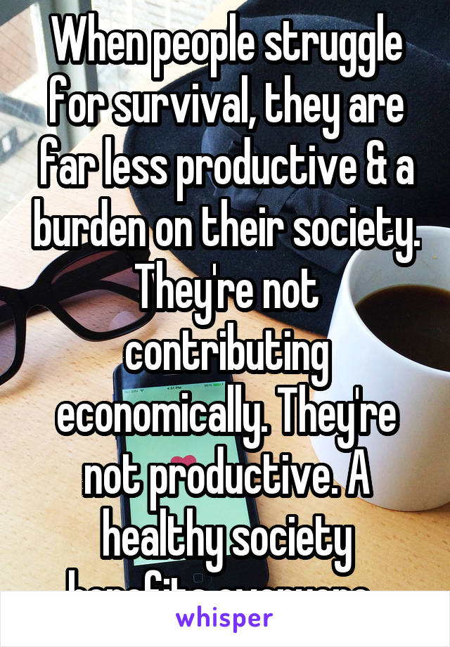 When people struggle for survival, they are far less productive & a burden on their society. They're not contributing economically. They're not productive. A healthy society benefits everyone. 