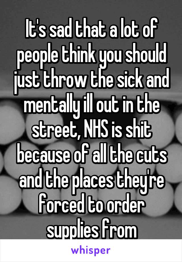 It's sad that a lot of people think you should just throw the sick and mentally ill out in the street, NHS is shit because of all the cuts and the places they're forced to order supplies from