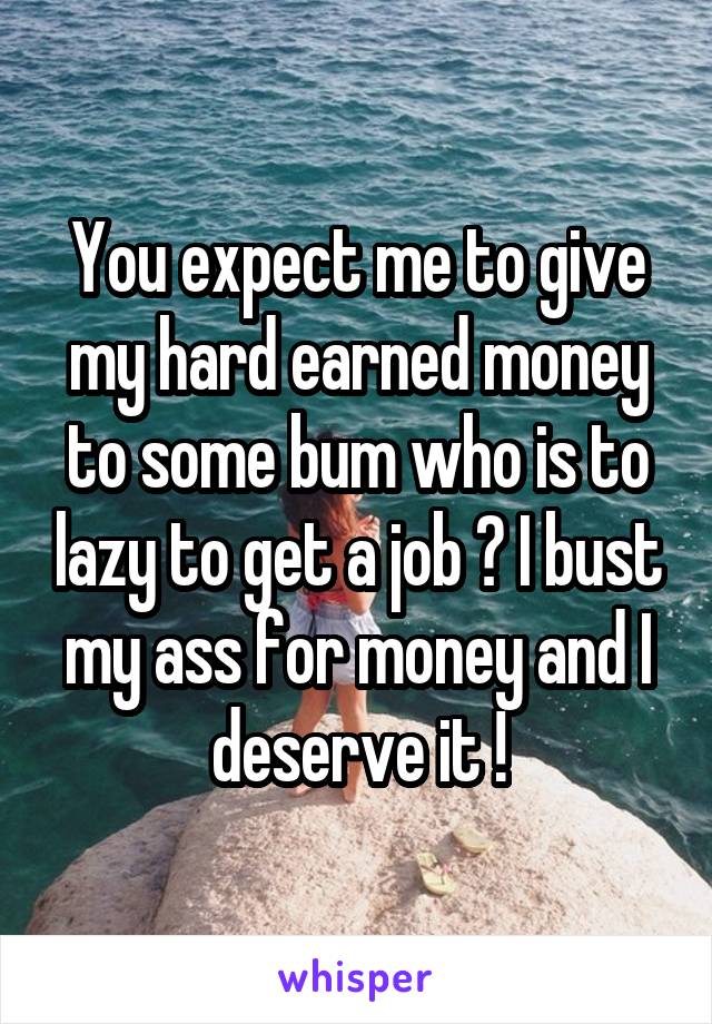 You expect me to give my hard earned money to some bum who is to lazy to get a job ? I bust my ass for money and I deserve it !