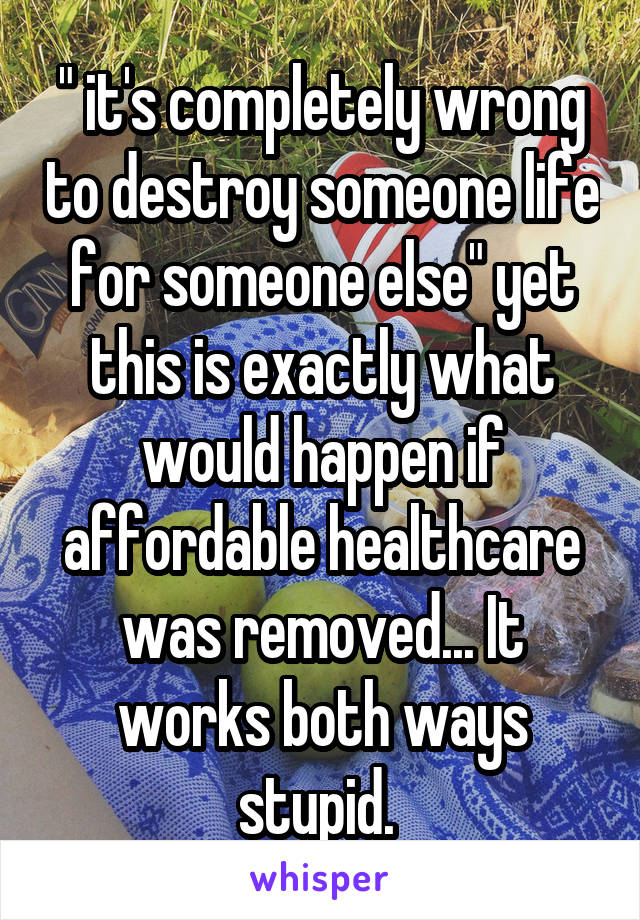 " it's completely wrong to destroy someone life for someone else" yet this is exactly what would happen if affordable healthcare was removed... It works both ways stupid. 