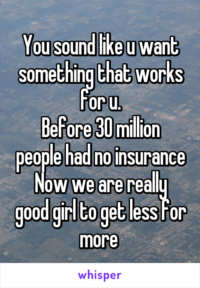 You sound like u want something that works for u.
Before 30 million people had no insurance
Now we are really good girl to get less for more 