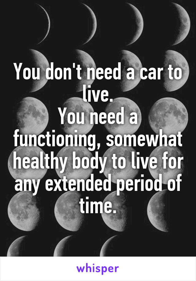 You don't need a car to live.
You need a functioning, somewhat healthy body to live for any extended period of time.