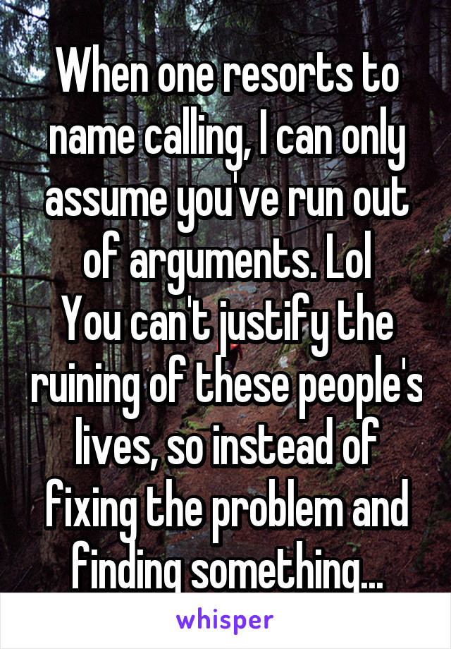 When one resorts to name calling, I can only assume you've run out of arguments. Lol
You can't justify the ruining of these people's lives, so instead of fixing the problem and finding something...