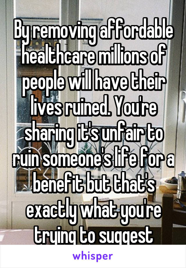 By removing affordable healthcare millions of people will have their lives ruined. You're sharing it's unfair to ruin someone's life for a benefit but that's exactly what you're trying to suggest