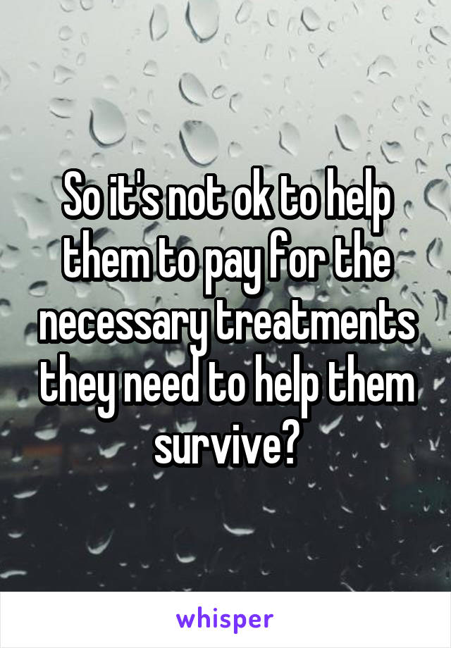 So it's not ok to help them to pay for the necessary treatments they need to help them survive?