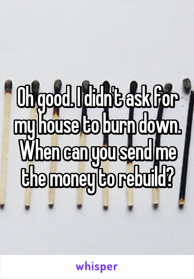 Oh good. I didn't ask for my house to burn down. When can you send me the money to rebuild?