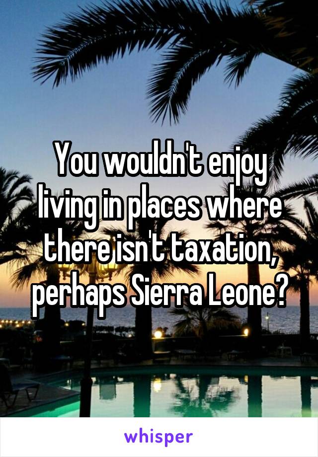 You wouldn't enjoy living in places where there isn't taxation, perhaps Sierra Leone?