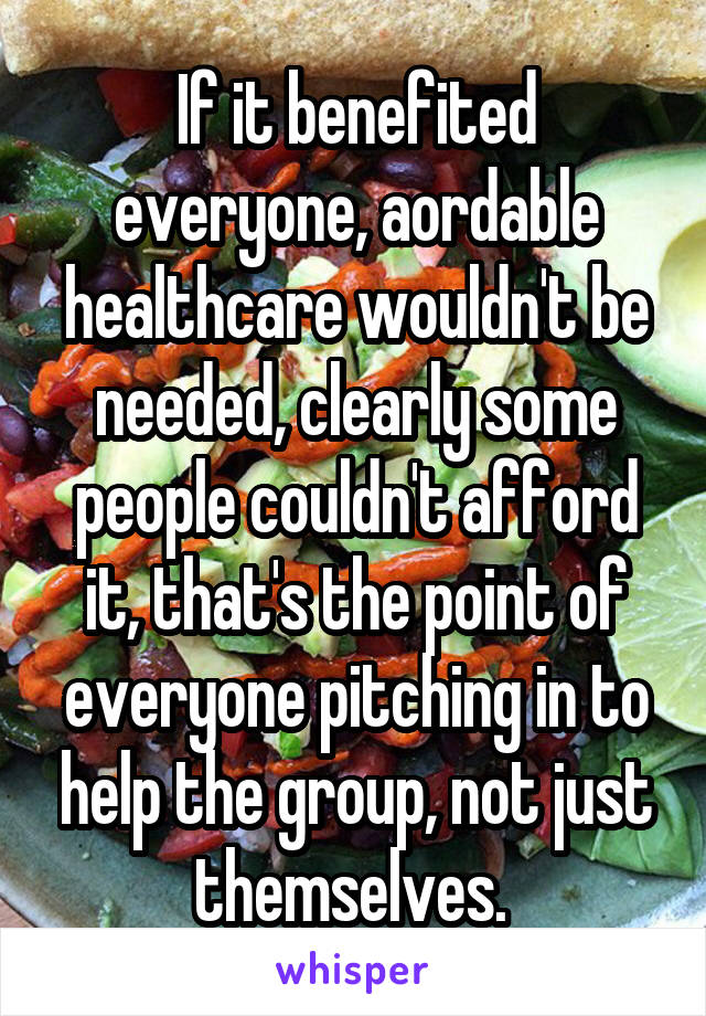 If it benefited everyone, aordable healthcare wouldn't be needed, clearly some people couldn't afford it, that's the point of everyone pitching in to help the group, not just themselves. 