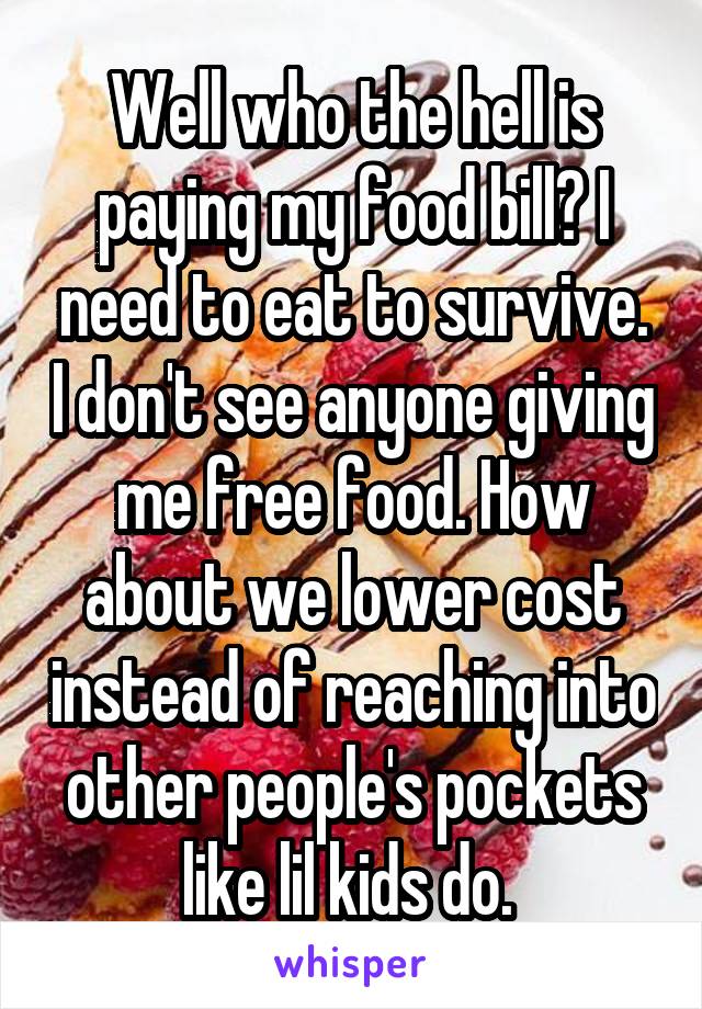 Well who the hell is paying my food bill? I need to eat to survive. I don't see anyone giving me free food. How about we lower cost instead of reaching into other people's pockets like lil kids do. 