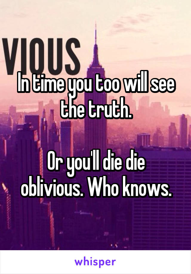 In time you too will see the truth.

Or you'll die die oblivious. Who knows.