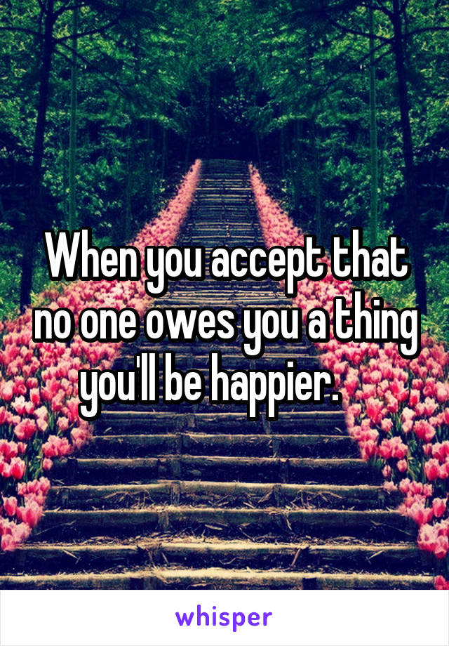 When you accept that no one owes you a thing you'll be happier.    