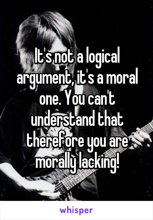 It's not a logical argument, it's a moral one. You can't understand that therefore you are morally lacking!