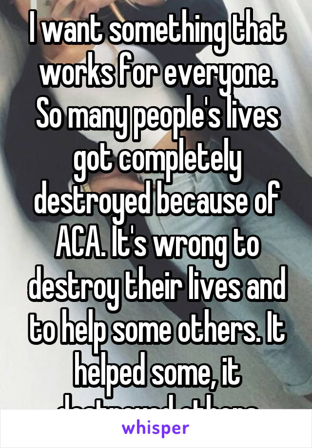 I want something that works for everyone.
So many people's lives got completely destroyed because of ACA. It's wrong to destroy their lives and to help some others. It helped some, it destroyed others